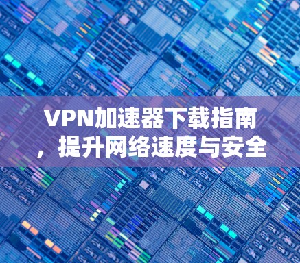 VPN加速器下载指南，提升网络速度与安全性的必备工具