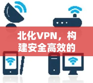 北化VPN，构建安全高效的远程接入网络