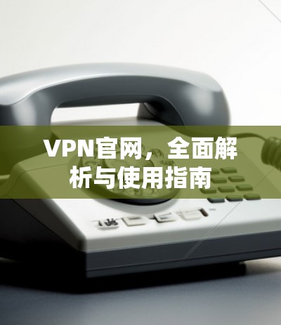 VPN官网，全面解析与使用指南