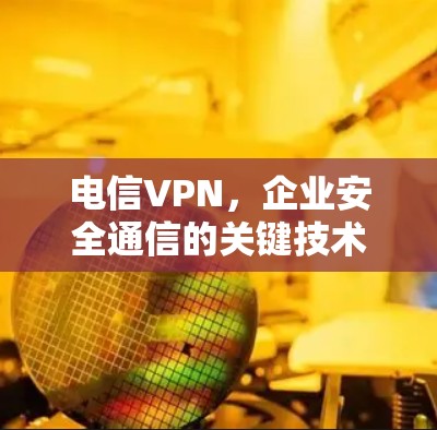 电信VPN，企业安全通信的关键技术与应用实践